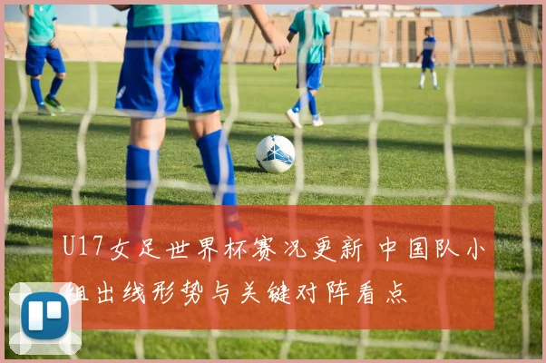 U17女足世界杯赛况更新 中国队小组出线形势与关键对阵看点