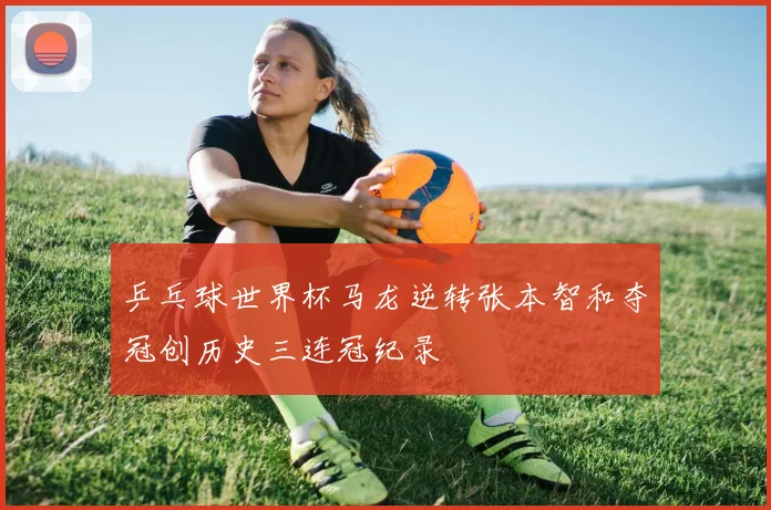 乒乓球世界杯马龙逆转张本智和夺冠创历史三连冠纪录