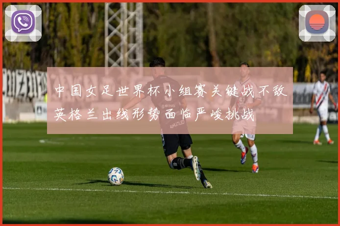 中国女足世界杯小组赛关键战不敌英格兰出线形势面临严峻挑战