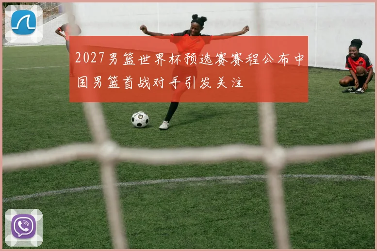 2027男篮世界杯预选赛赛程公布中国男篮首战对手引发关注