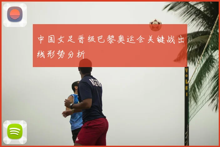 中国女足晋级巴黎奥运会关键战出线形势分析