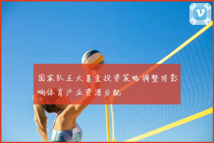 国家队五大基金投资策略调整将影响体育产业资源分配