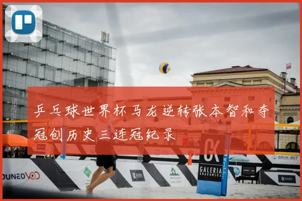 乒乓球世界杯马龙逆转张本智和夺冠创历史三连冠纪录