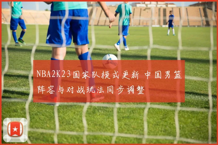 NBA2K23国家队模式更新 中国男篮阵容与对战玩法同步调整