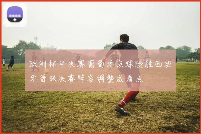 欧洲杯半决赛葡萄牙点球险胜西班牙晋级决赛阵容调整成看点