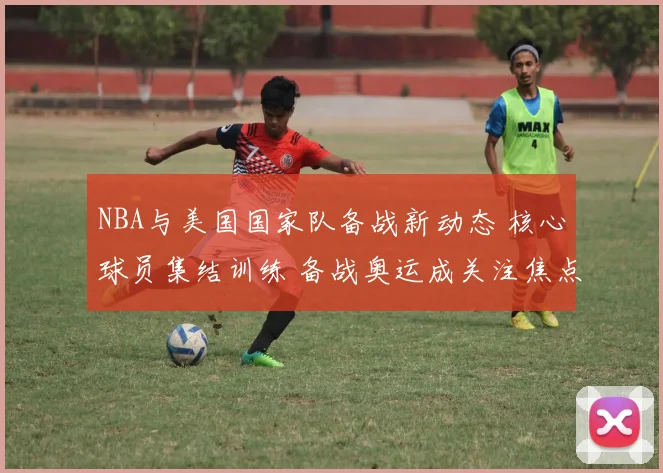 NBA与美国国家队备战新动态 核心球员集结训练 备战奥运成关注焦点