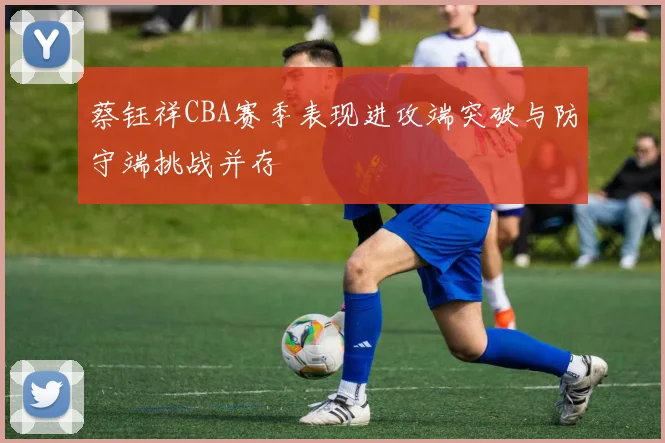 蔡钰祥CBA赛季表现进攻端突破与防守端挑战并存