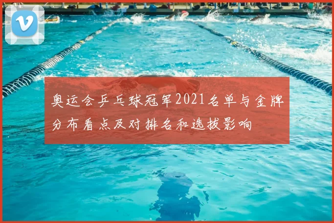 奥运会乒乓球冠军2021名单与金牌分布看点及对排名和选拔影响