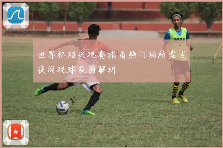 世界杯绍兴观赛指南热门场所盘点夜间观球氛围解析