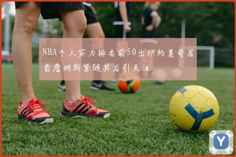 NBA个人实力排名前50出炉约基奇居首詹姆斯紧随其后引关注