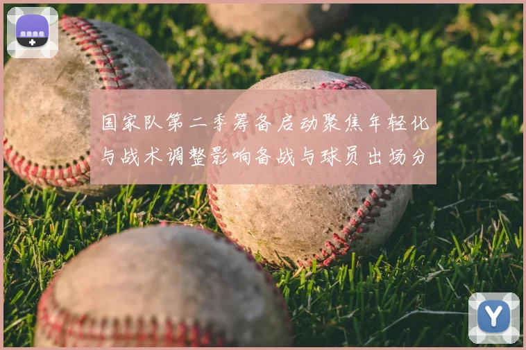 国家队第二季筹备启动聚焦年轻化与战术调整影响备战与球员出场分配