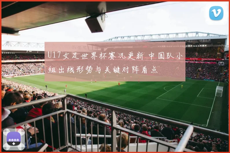 U17女足世界杯赛况更新 中国队小组出线形势与关键对阵看点