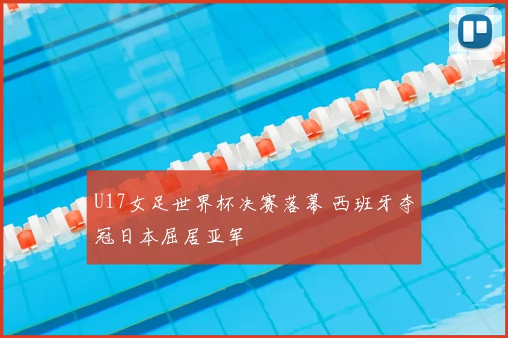 U17女足世界杯决赛落幕 西班牙夺冠日本屈居亚军