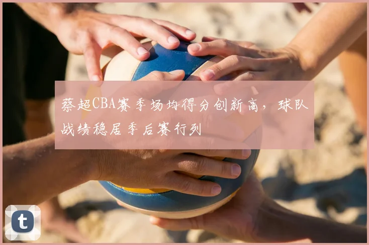 蔡超CBA赛季场均得分创新高，球队战绩稳居季后赛行列