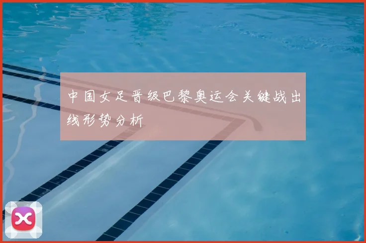 中国女足晋级巴黎奥运会关键战出线形势分析