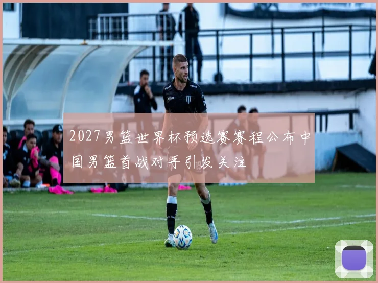 2027男篮世界杯预选赛赛程公布中国男篮首战对手引发关注