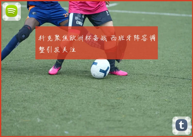 科克聚焦欧洲杯备战 西班牙阵容调整引发关注