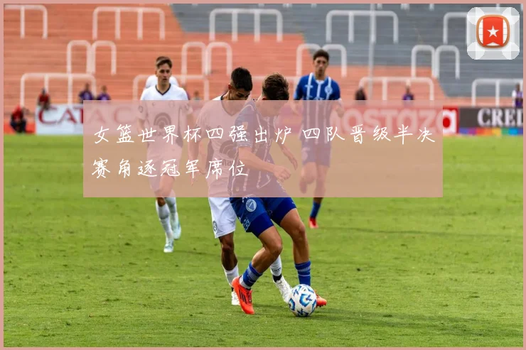 女篮世界杯四强出炉 四队晋级半决赛角逐冠军席位