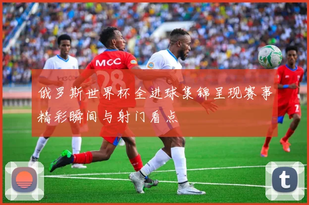 俄罗斯世界杯全进球集锦呈现赛事精彩瞬间与射门看点