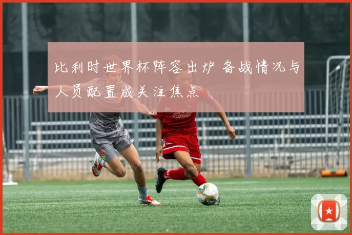比利时世界杯阵容出炉 备战情况与人员配置成关注焦点